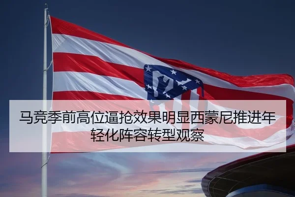 马竞季前高位逼抢效果明显西蒙尼推进年轻化阵容转型观察