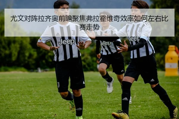 尤文对阵拉齐奥前瞻聚焦弗拉霍维奇效率如何左右比赛走势