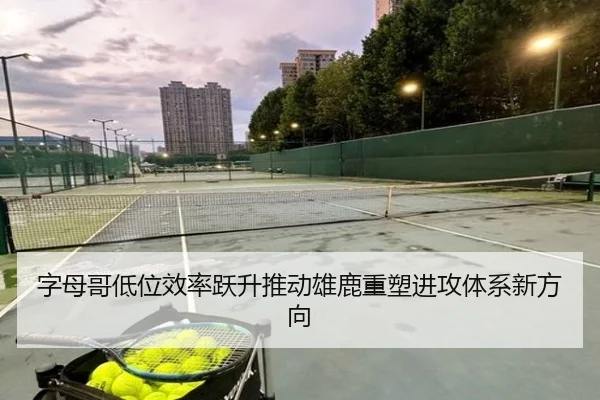 字母哥低位效率跃升推动雄鹿重塑进攻体系新方向 - bet365